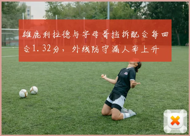 雄鹿利拉德与字母哥挡拆配合每回合1.32分，外线防守漏人率上升