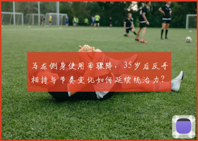 马龙侧身使用率骤降，35岁后反手相持与节奏变化如何延续统治力？
