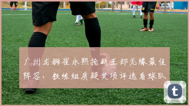 广州龙狮崔永熙抢断王却无缘最佳阵容，教练组质疑奖项评选看球队战绩