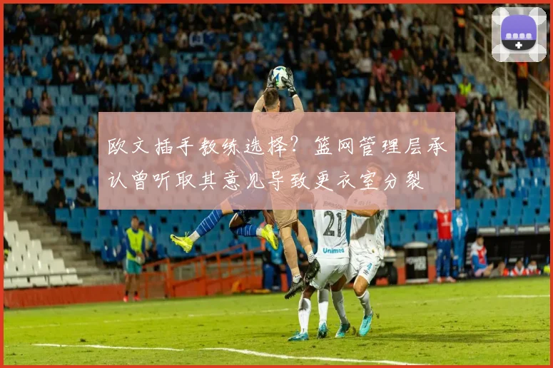 欧文插手教练选择？篮网管理层承认曾听取其意见导致更衣室分裂