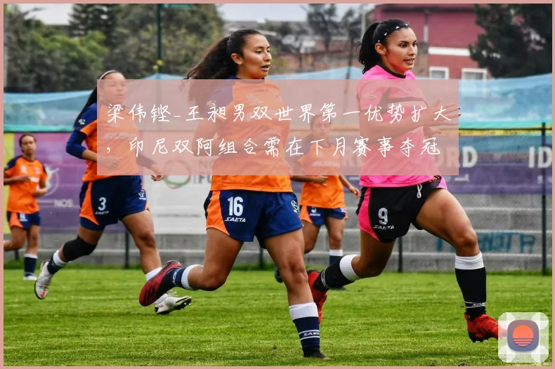 梁伟铿_王昶男双世界第一优势扩大，印尼双阿组合需在下月赛事夺冠才可追赶